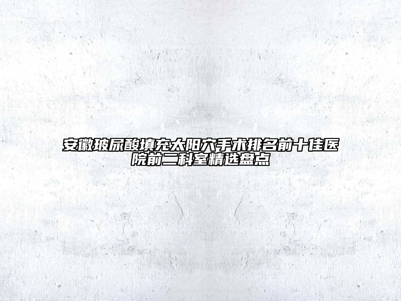 安徽玻尿酸填充太阳穴手术排名前十佳医院前二科室精选盘点