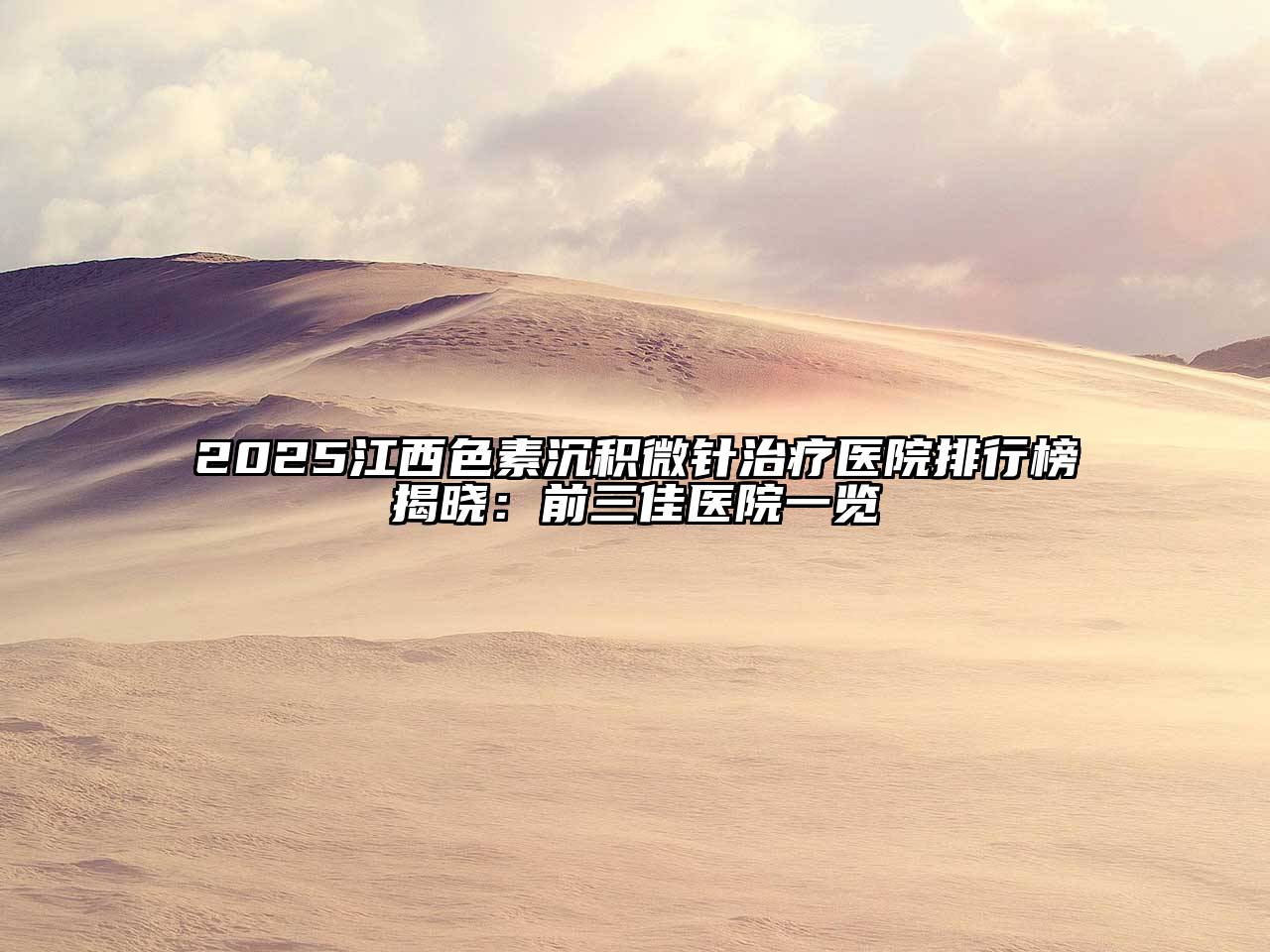 2025江西色素沉积微针治疗医院排行榜揭晓：前三佳医院一览