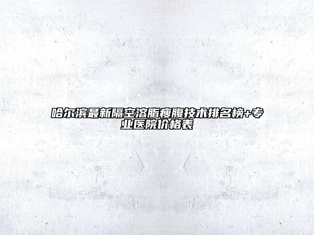 哈尔滨最新隔空溶脂瘦腹技术排名榜+专业医院价格表