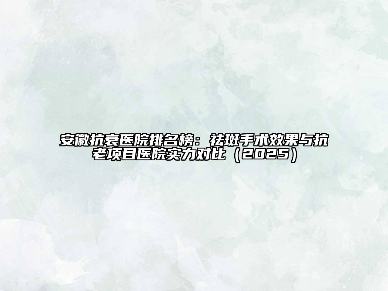 安徽抗衰医院排名榜：祛斑手术效果与抗老项目医院实力对比2025年