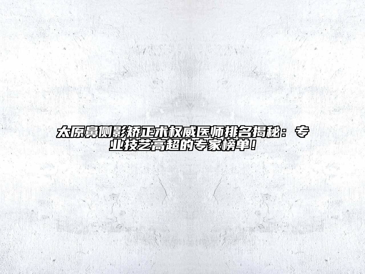 太原鼻侧影矫正术权威医师排名揭秘：专业技艺高超的专家榜单！