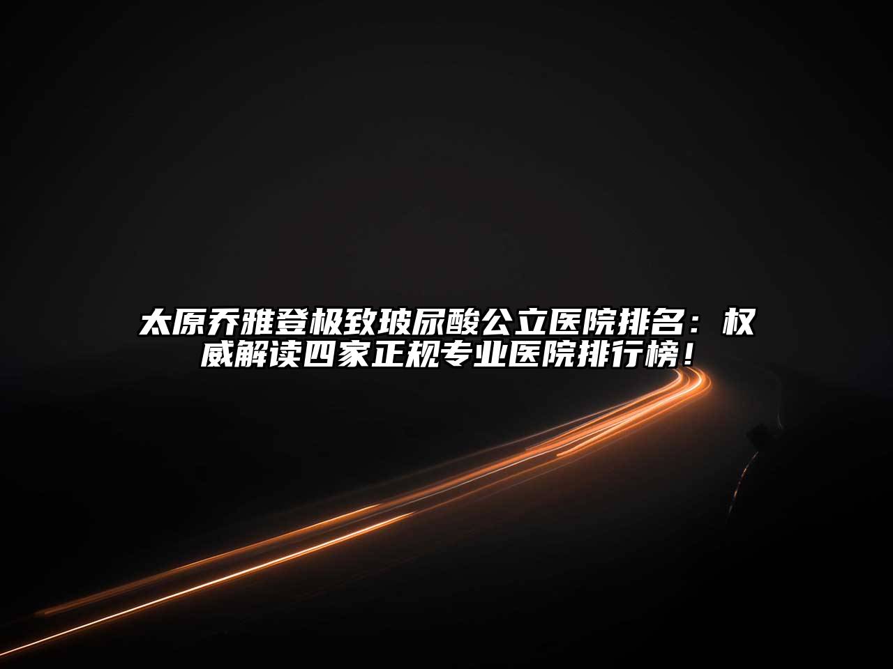 太原乔雅登极致玻尿酸公立医院排名：权威解读四家正规专业医院排行榜！