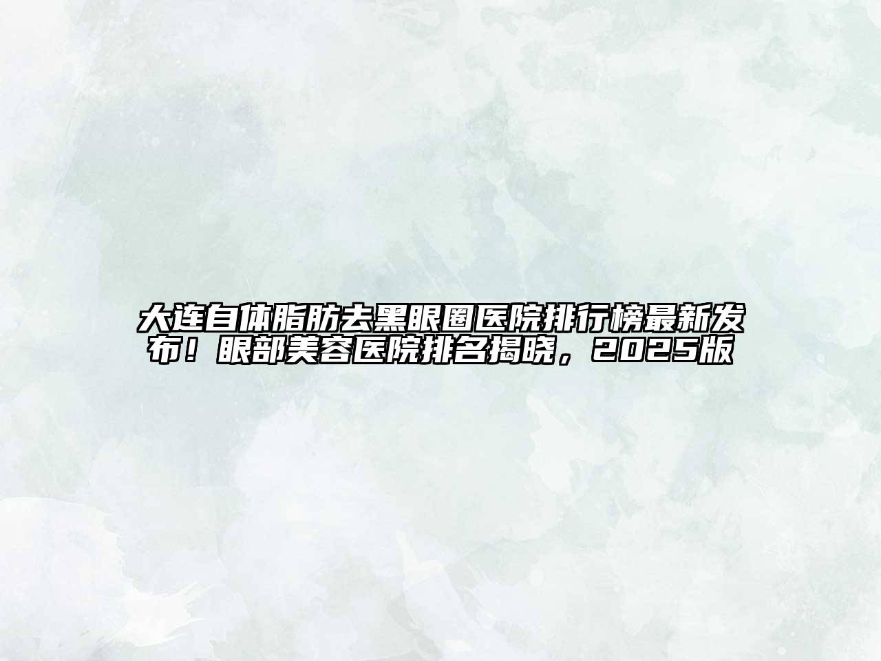 大连自体脂肪去黑眼圈医院排行榜最新发布！眼部美容医院排名揭晓，2025版