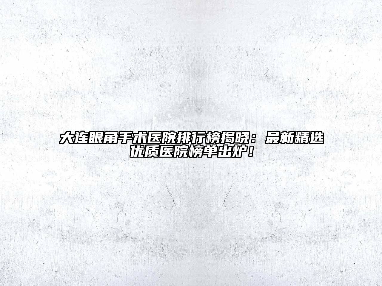 大连眼角手术医院排行榜揭晓：最新精选优质医院榜单出炉！