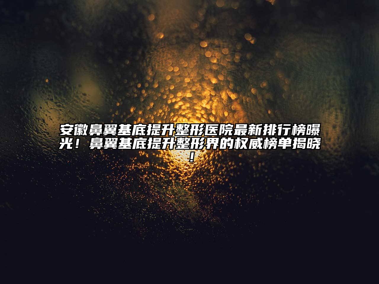 安徽鼻翼基底提升整形医院最新排行榜曝光！鼻翼基底提升整形界的权威榜单揭晓！