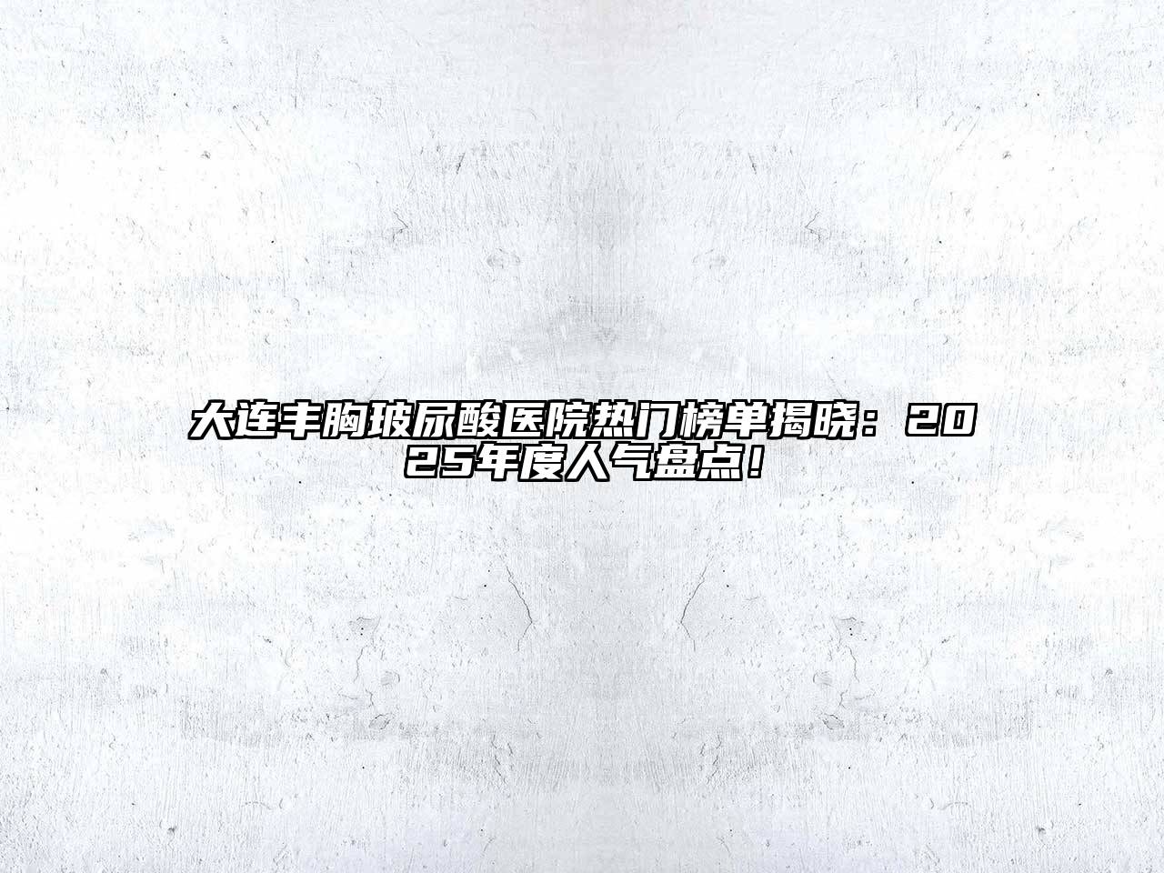 大连丰胸玻尿酸医院热门榜单揭晓：2025年度人气盘点！