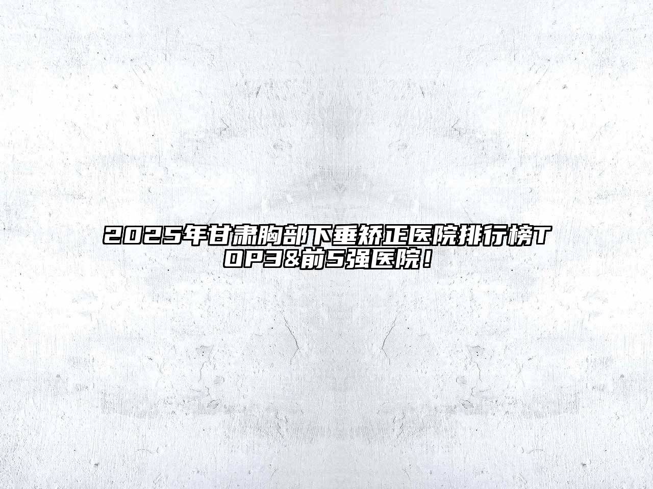 2025年甘肃胸部下垂矫正医院排行榜TOP3&前5强医院！