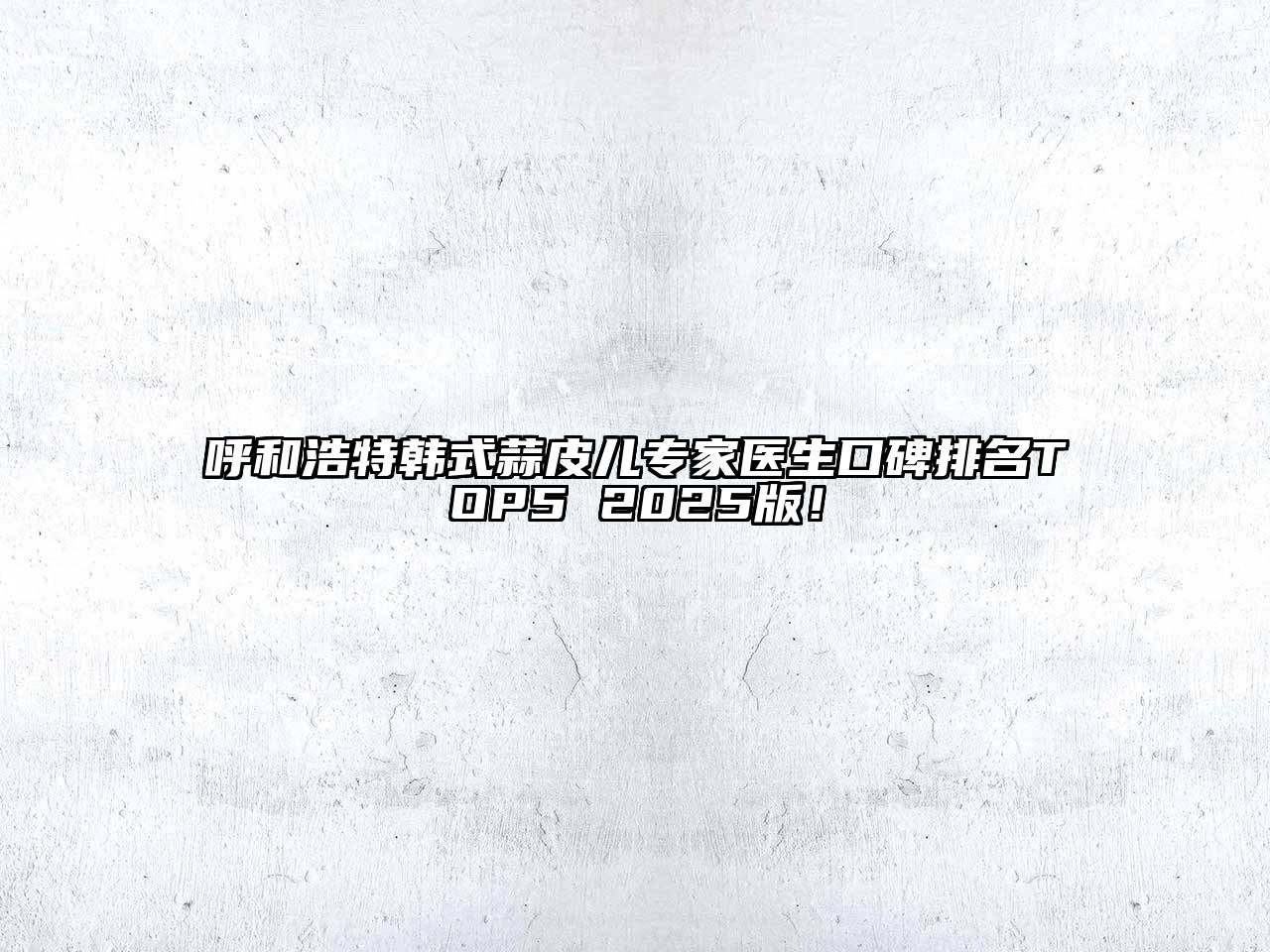 呼和浩特韩式蒜皮儿专家医生口碑排名TOP5 2025版！