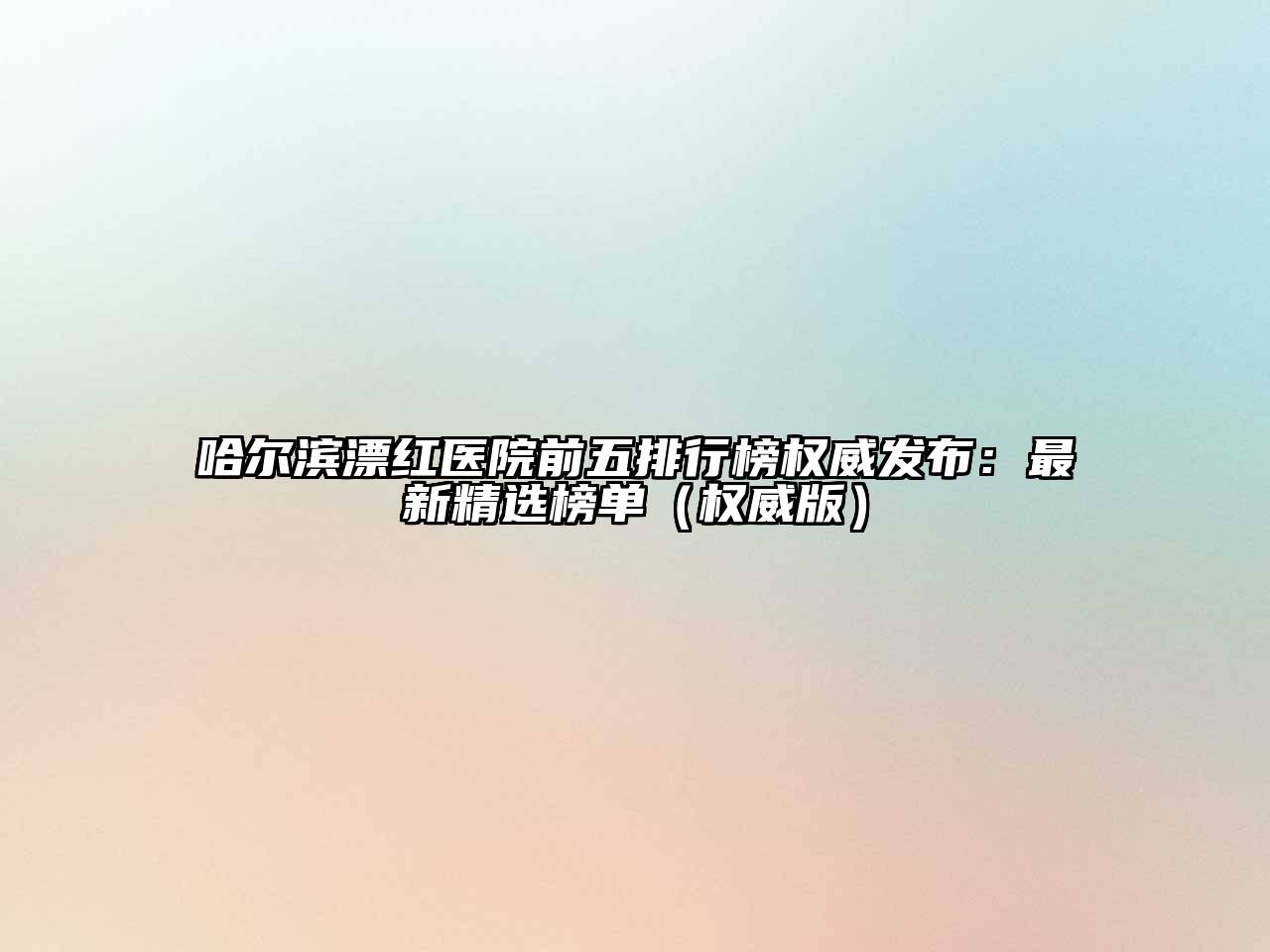 哈尔滨漂红医院前五排行榜权威发布：最新精选榜单（权威版）