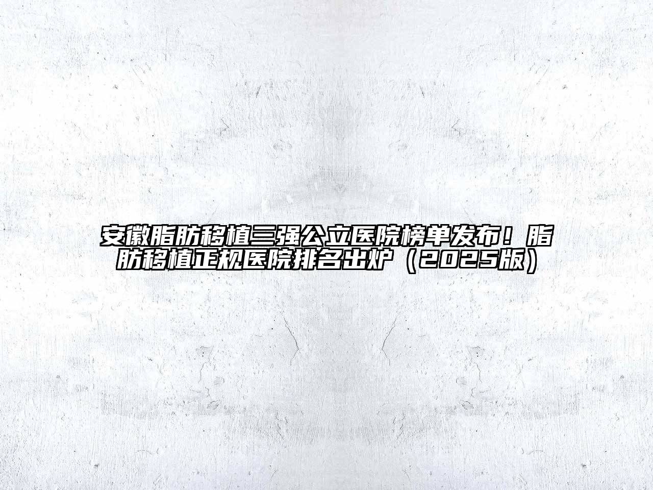 安徽脂肪移植三强公立医院榜单发布！脂肪移植正规医院排名出炉2025年