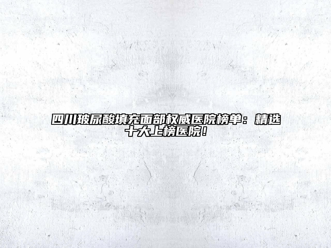 四川玻尿酸填充面部权威医院榜单：精选十大上榜医院！