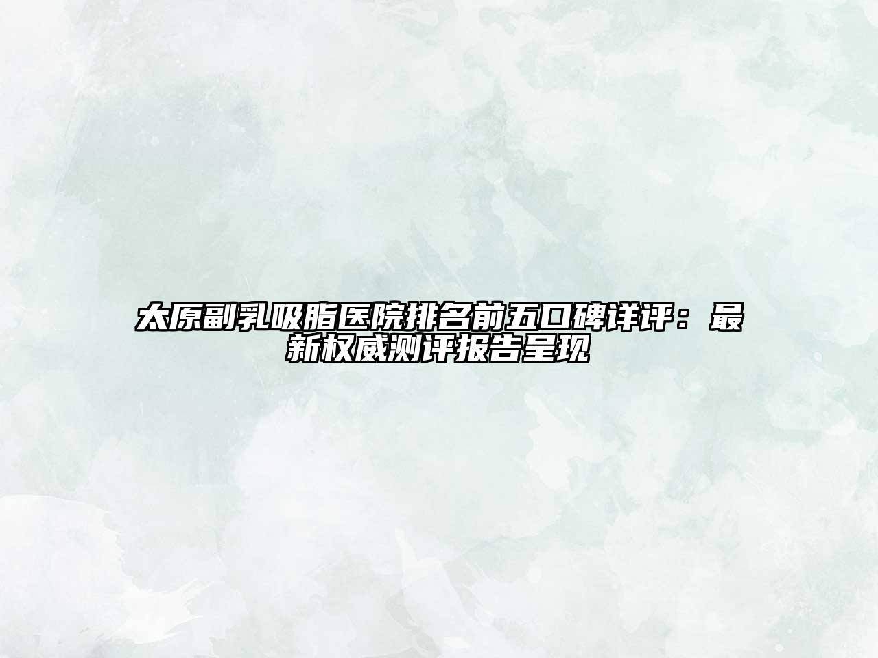 太原副乳吸脂医院排名前五口碑详评：最新权威测评报告呈现