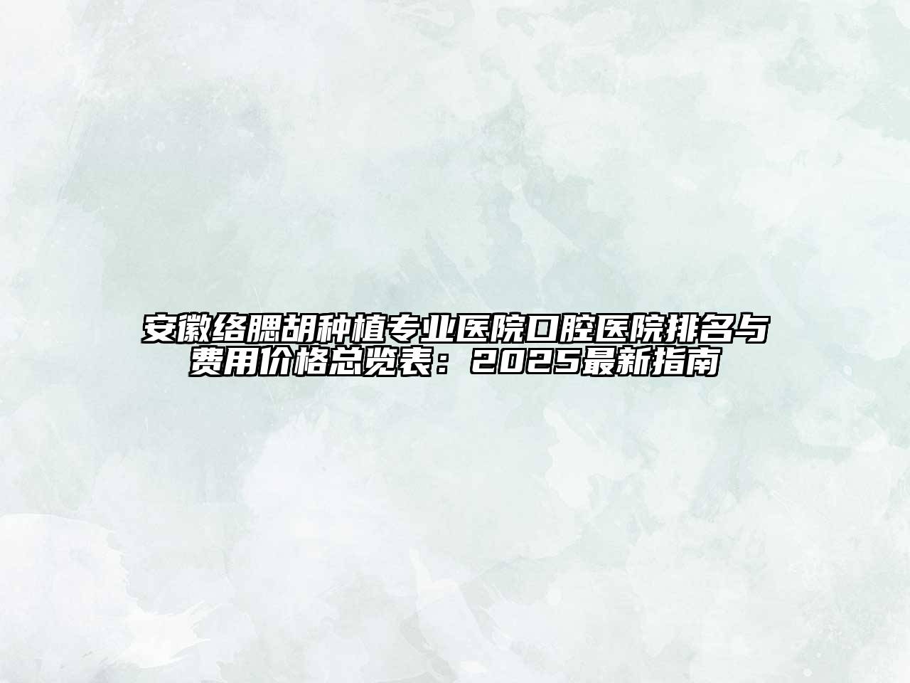 安徽络腮胡种植专业医院口腔医院排名与费用价格总览表：2025最新指南