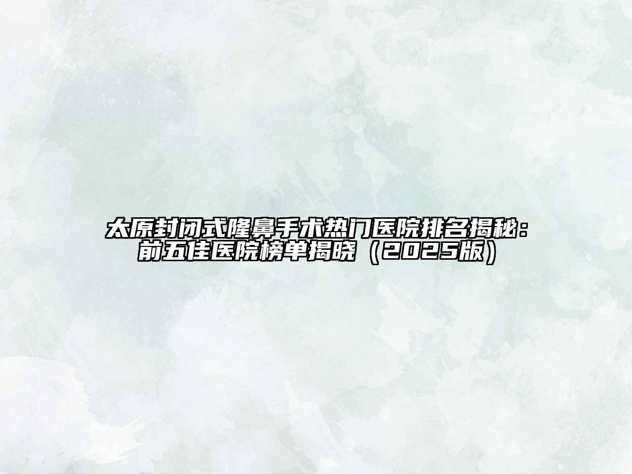 太原封闭式隆鼻手术热门医院排名揭秘：前五佳医院榜单揭晓2025年