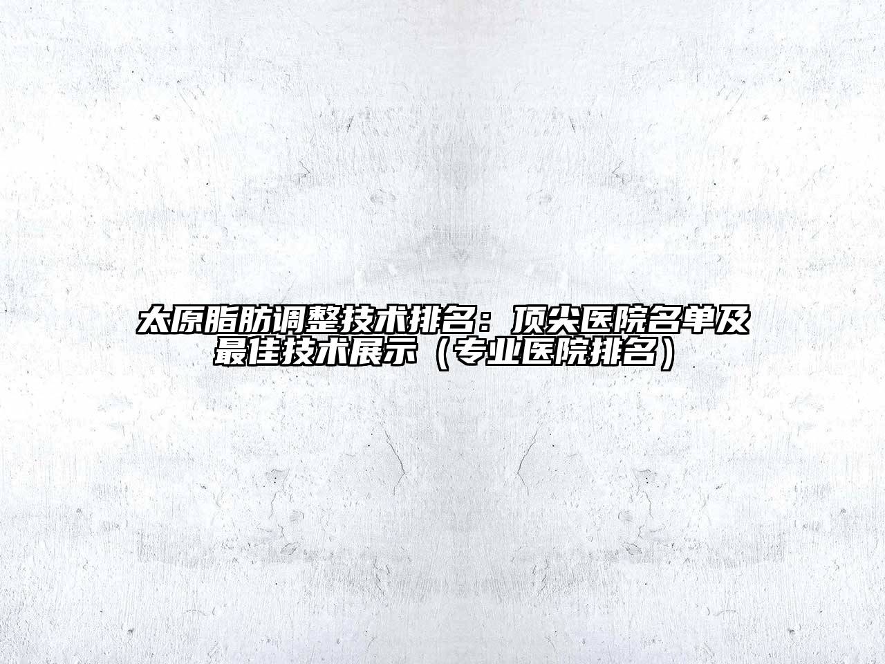 太原脂肪调整技术排名：顶尖医院名单及最佳技术展示（专业医院排名）