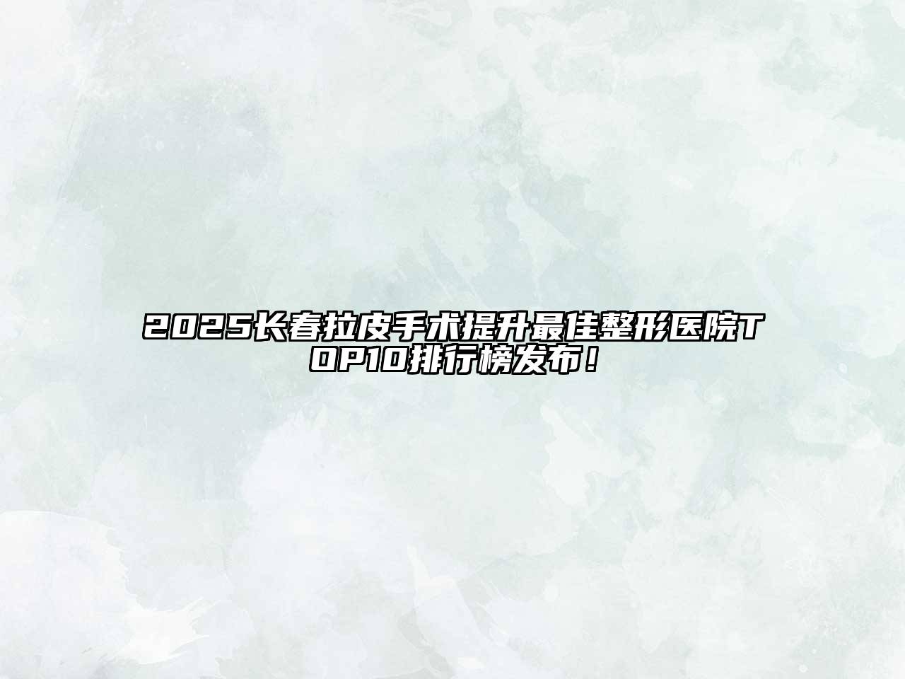 2025长春拉皮手术提升最佳整形医院TOP10排行榜发布！