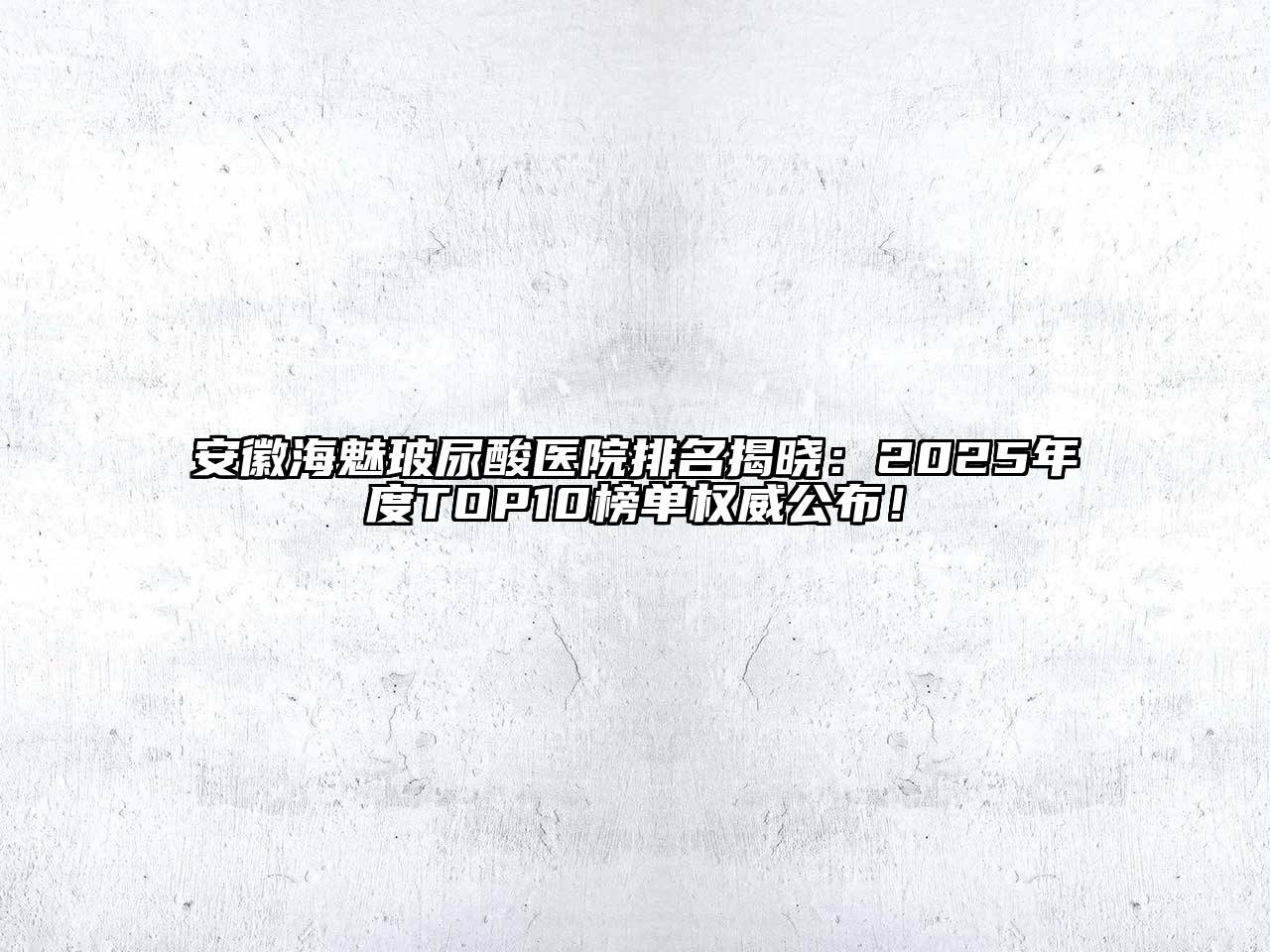 安徽海魅玻尿酸医院排名揭晓：2025年度TOP10榜单权威公布！