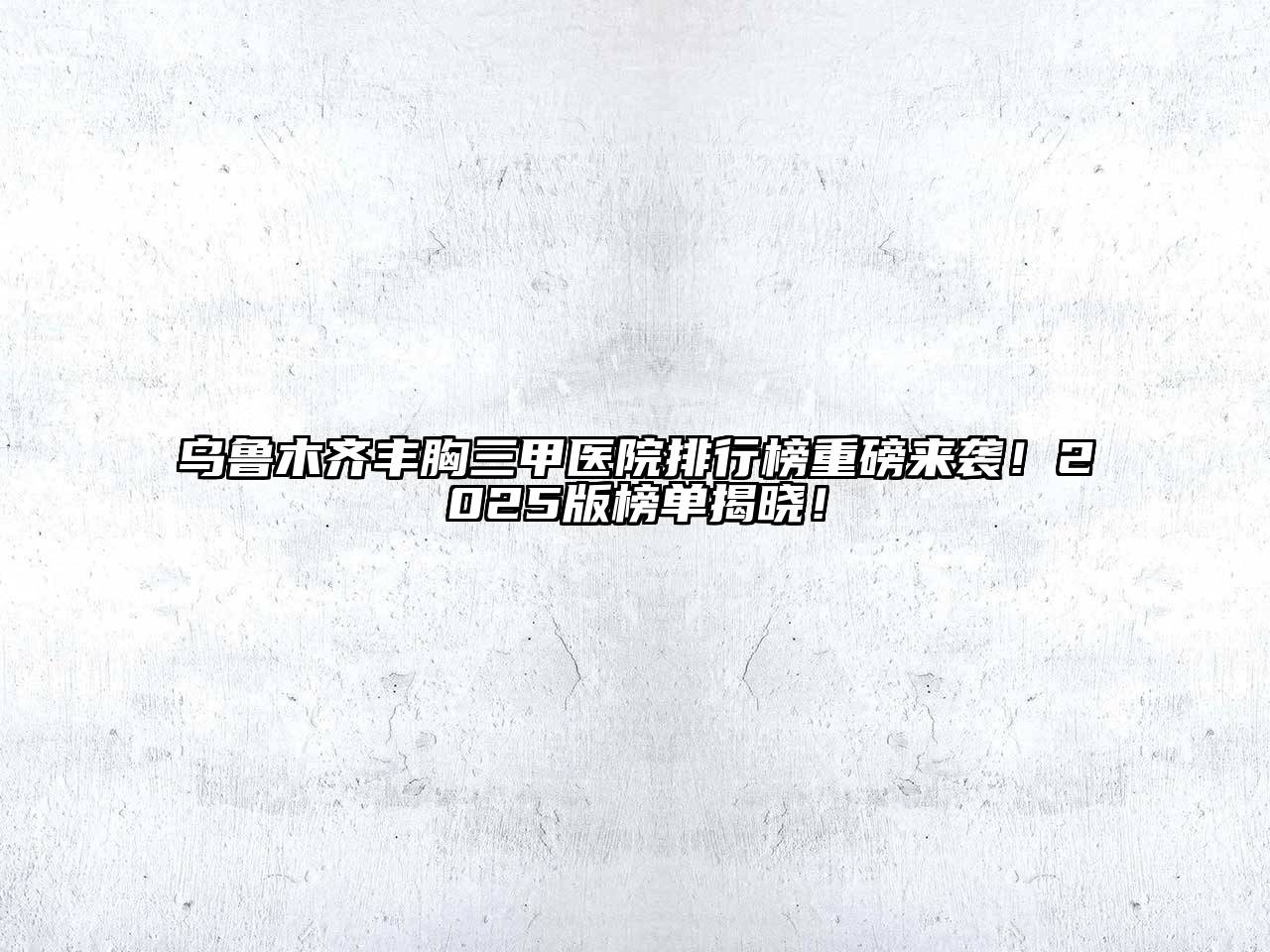 乌鲁木齐丰胸三甲医院排行榜重磅来袭！2025版榜单揭晓！