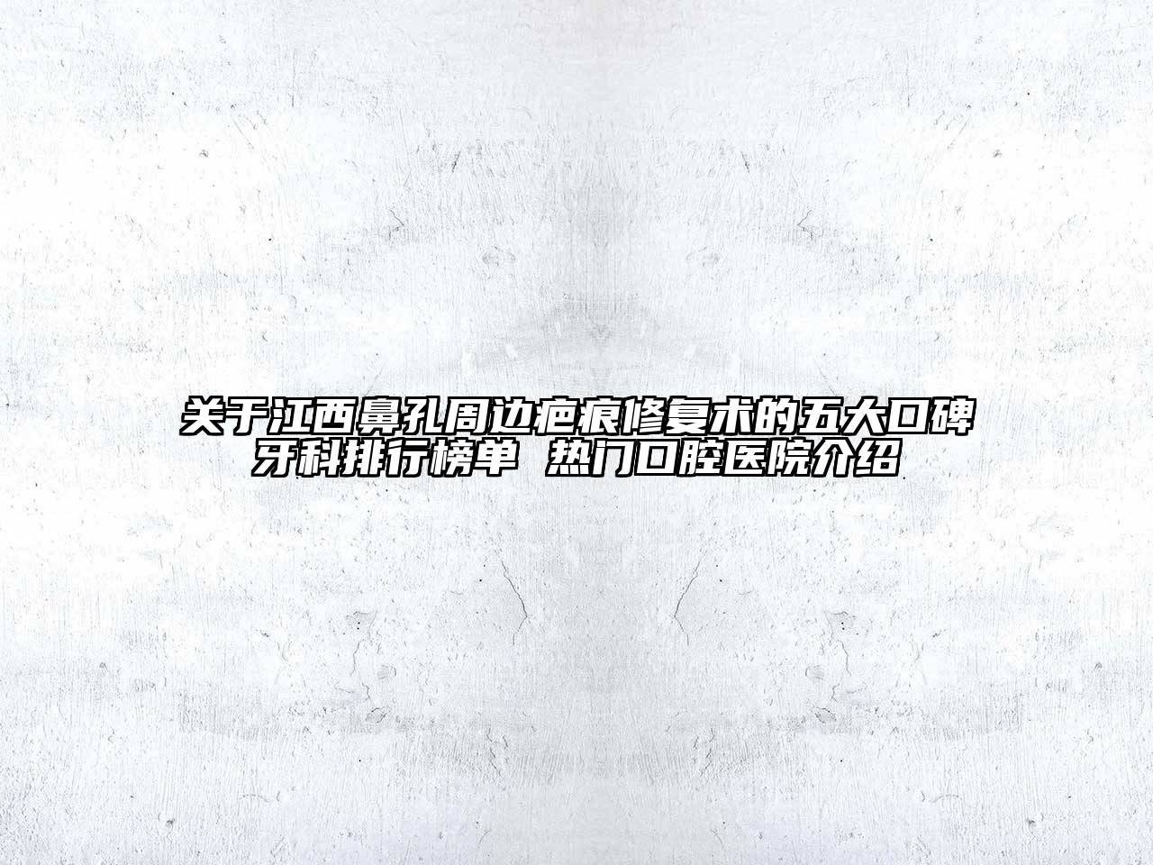 江西鼻孔周边疤痕修复术的五大口碑牙科排行榜单 热门口腔医院介绍