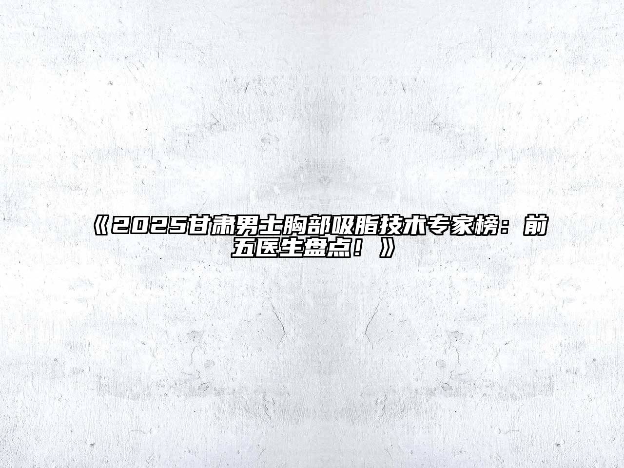 2025甘肃男士胸部吸脂技术专家榜：前五医生盘点！