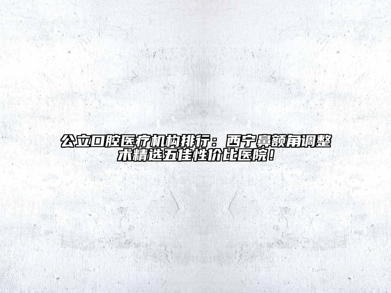 公立口腔医疗机构排行：西宁鼻额角调整术精选五佳性价比医院！
