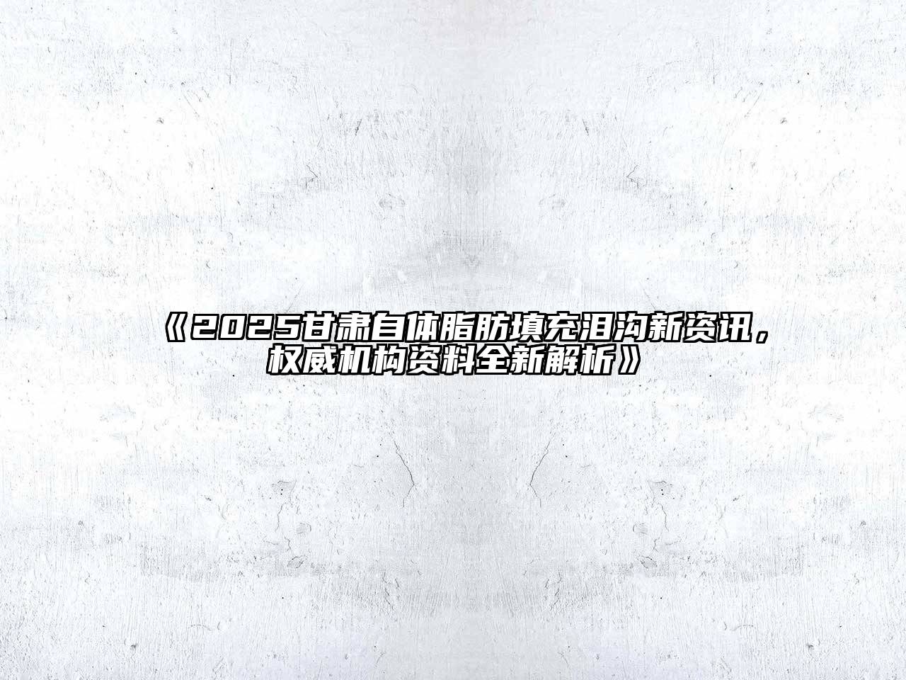 2025甘肃自体脂肪填充泪沟新资讯，权威机构资料全新解析