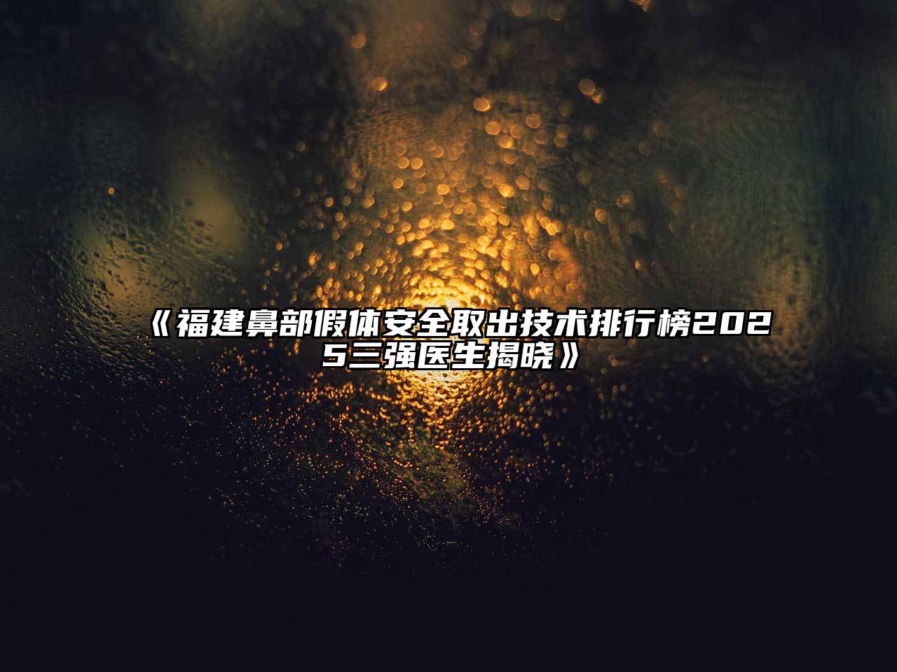 福建鼻部假体安全取出技术排行榜2025三强医生揭晓