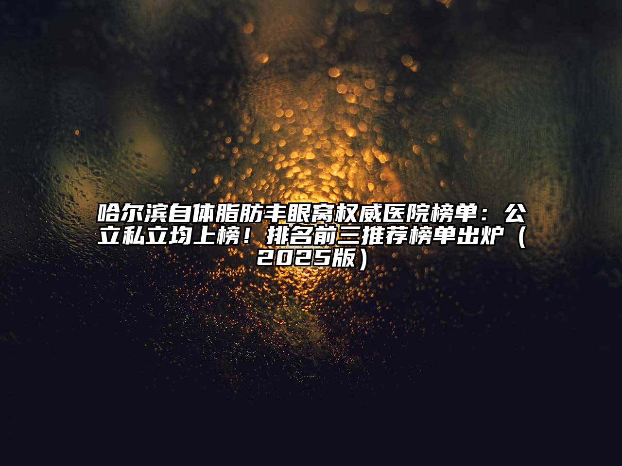 哈尔滨自体脂肪丰眼窝权威医院榜单：公立私立均上榜！排名前三推荐榜单出炉2025年