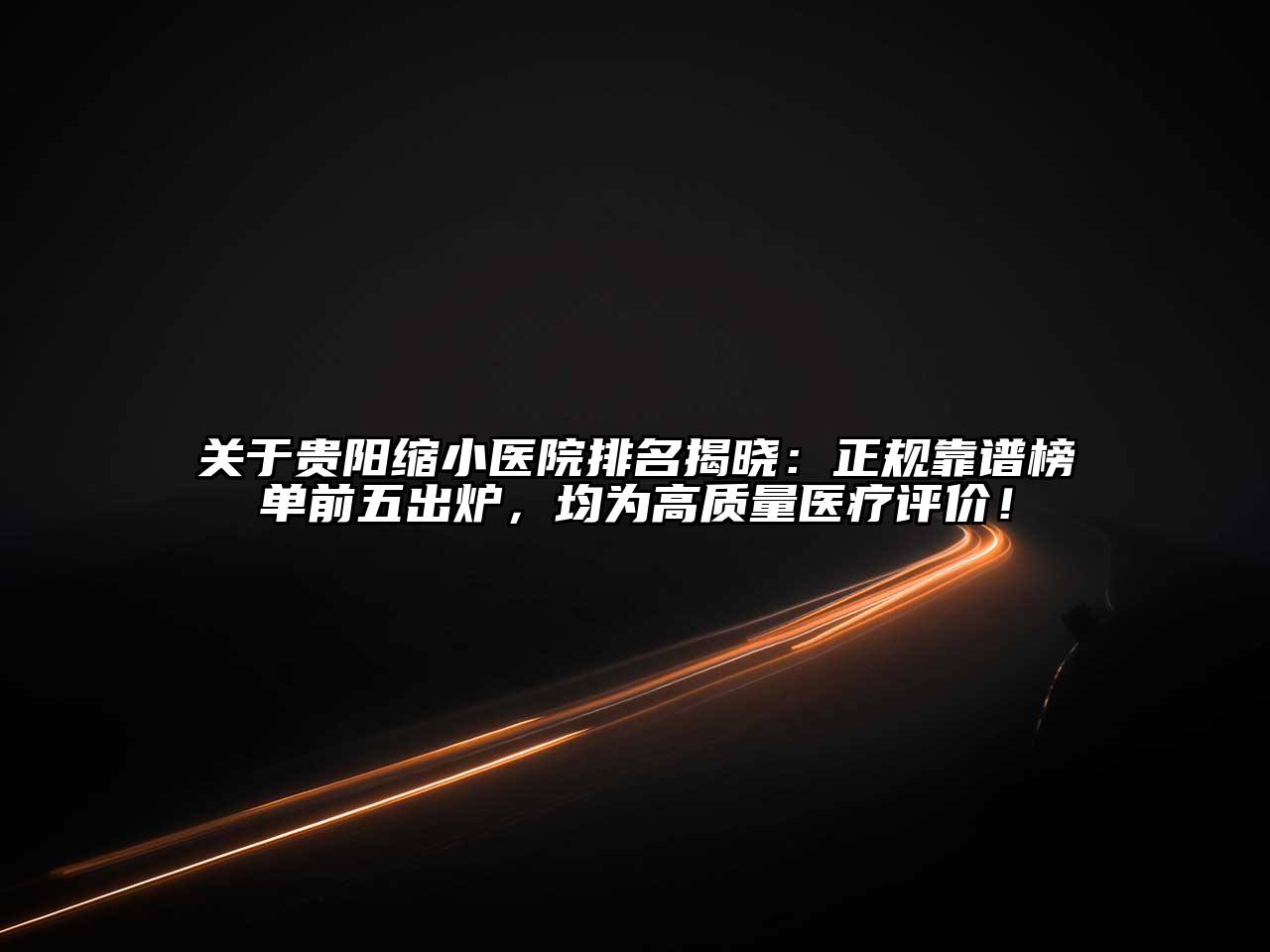 贵阳缩小医院排名揭晓：正规靠谱榜单前五出炉，均为高质量医疗评价！