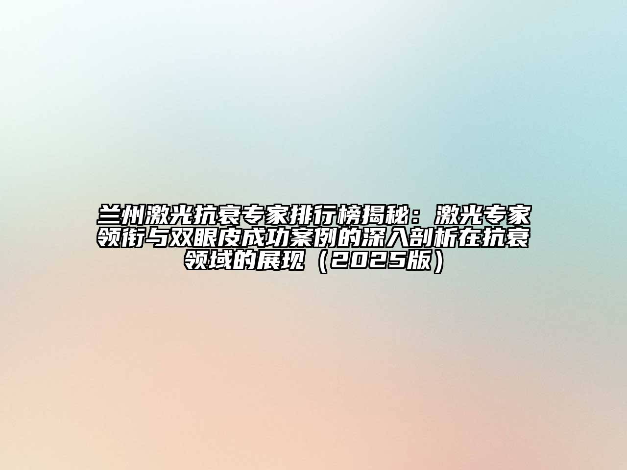 兰州激光抗衰专家排行榜揭秘：激光专家领衔与双眼皮成功案例的深入剖析在抗衰领域的展现2025年