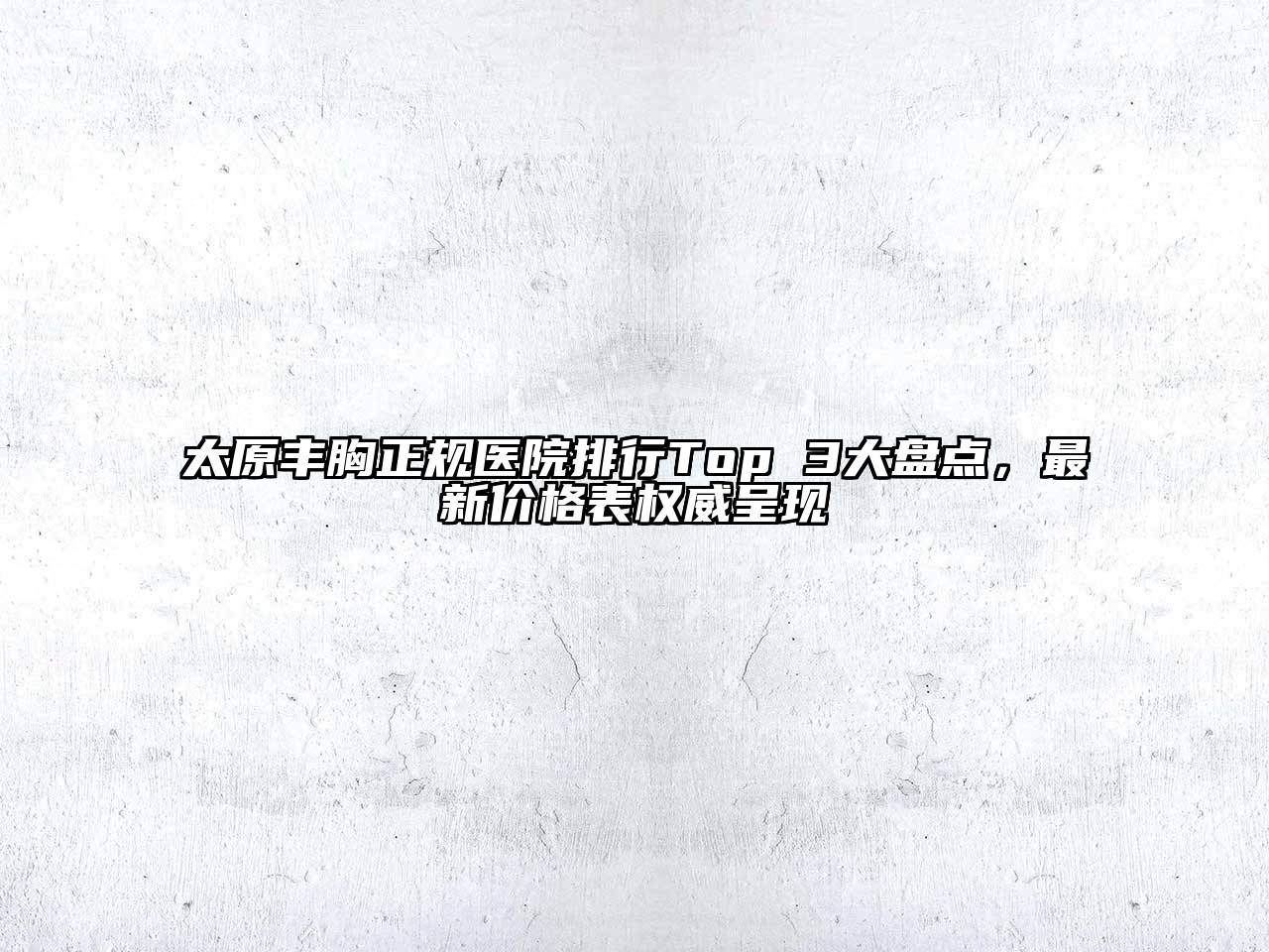 太原丰胸正规医院排行Top 3大盘点，最新价格表权威呈现
