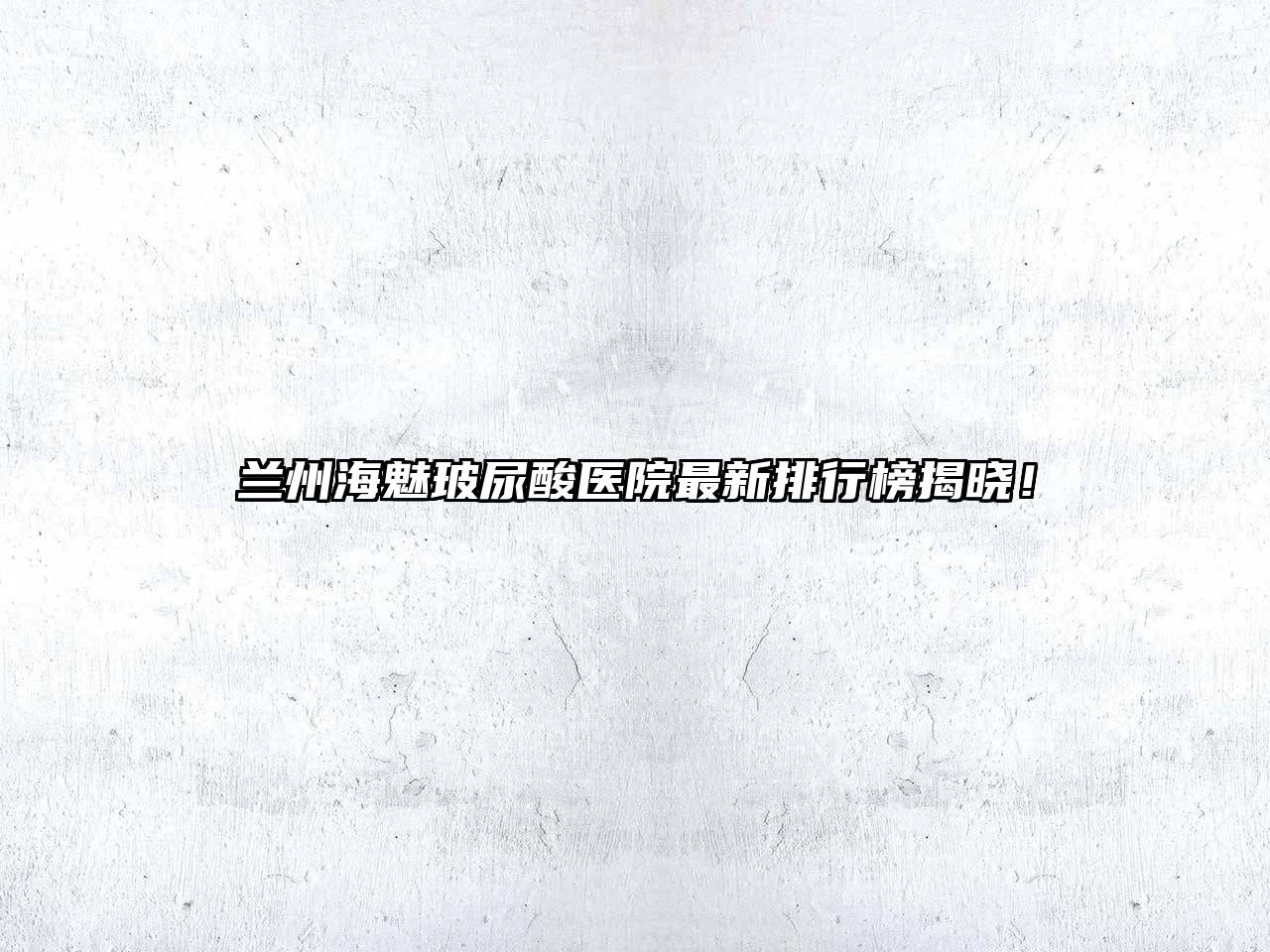 兰州海魅玻尿酸医院最新排行榜揭晓！