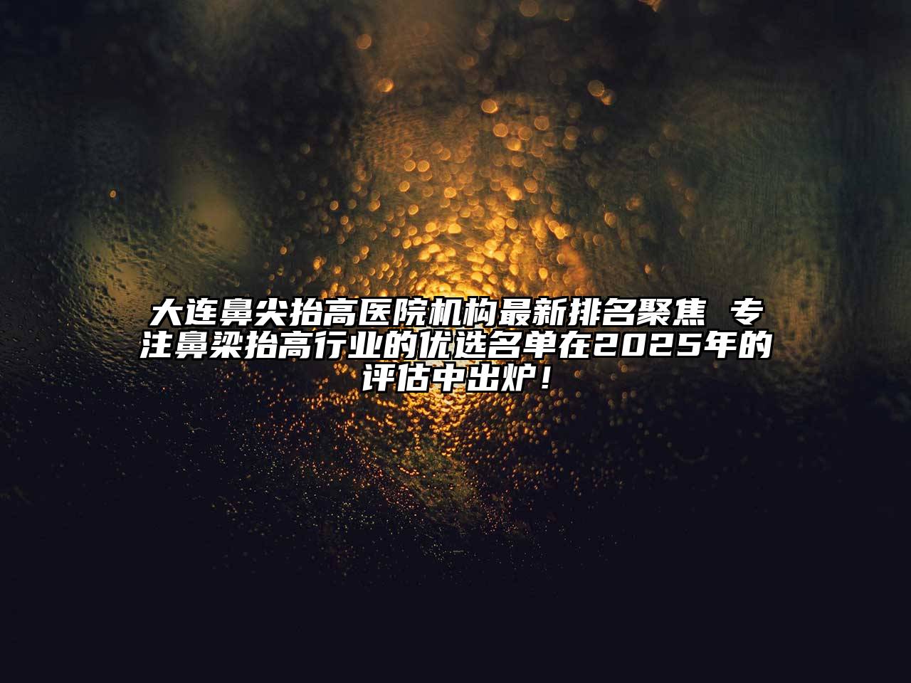 大连鼻尖抬高医院机构最新排名聚焦 专注鼻梁抬高行业的优选名单在2025年的评估中出炉！