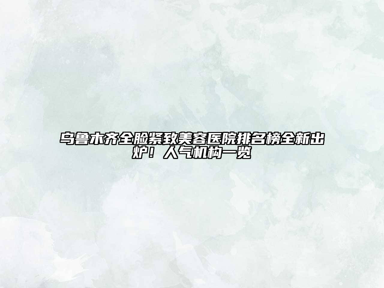 乌鲁木齐全脸紧致美容医院排名榜全新出炉！人气机构一览