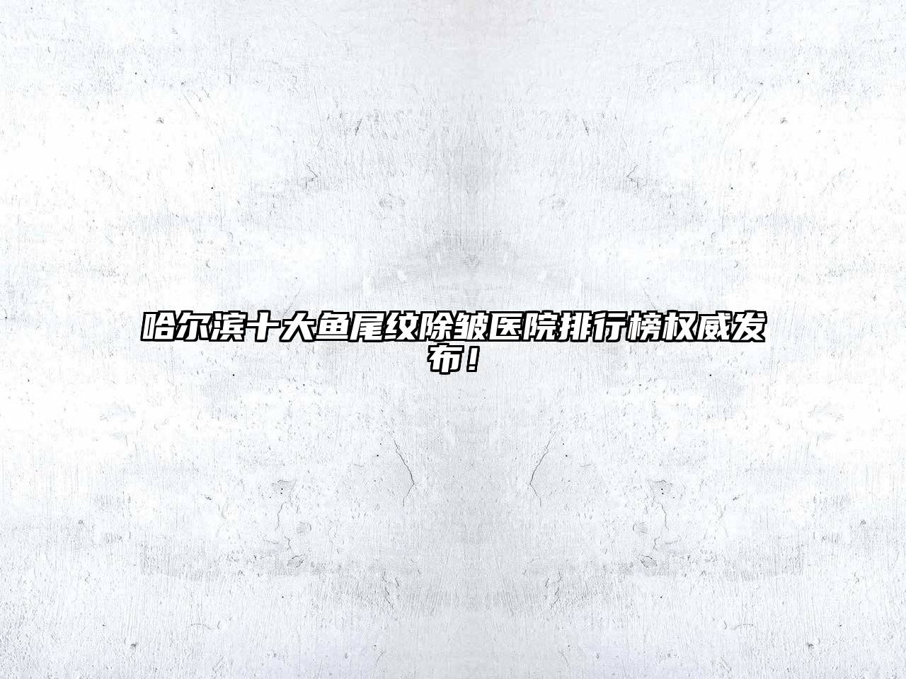 哈尔滨十大鱼尾纹除皱医院排行榜权威发布！