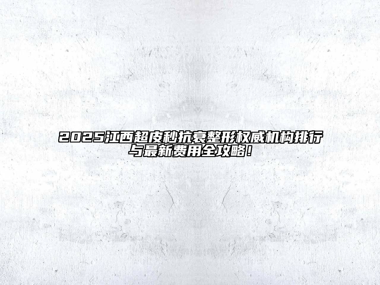 2025江西超皮秒抗衰整形权威机构排行与最新费用全攻略！