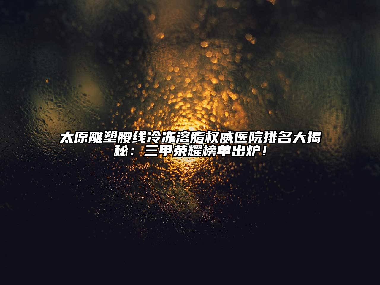 太原雕塑腰线冷冻溶脂权威医院排名大揭秘：三甲荣耀榜单出炉！