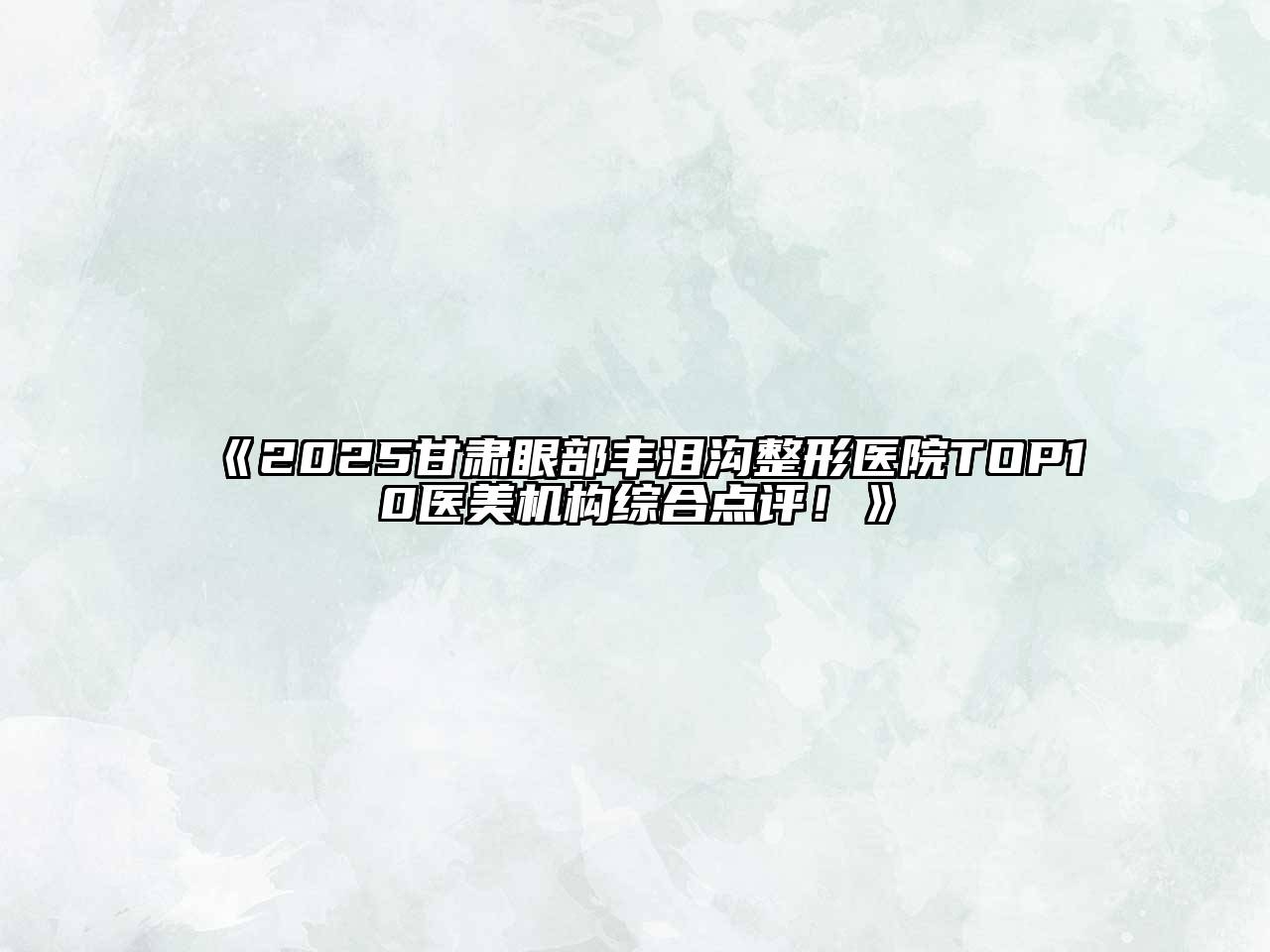 2025甘肃眼部丰泪沟整形医院TOP10医美机构综合点评！
