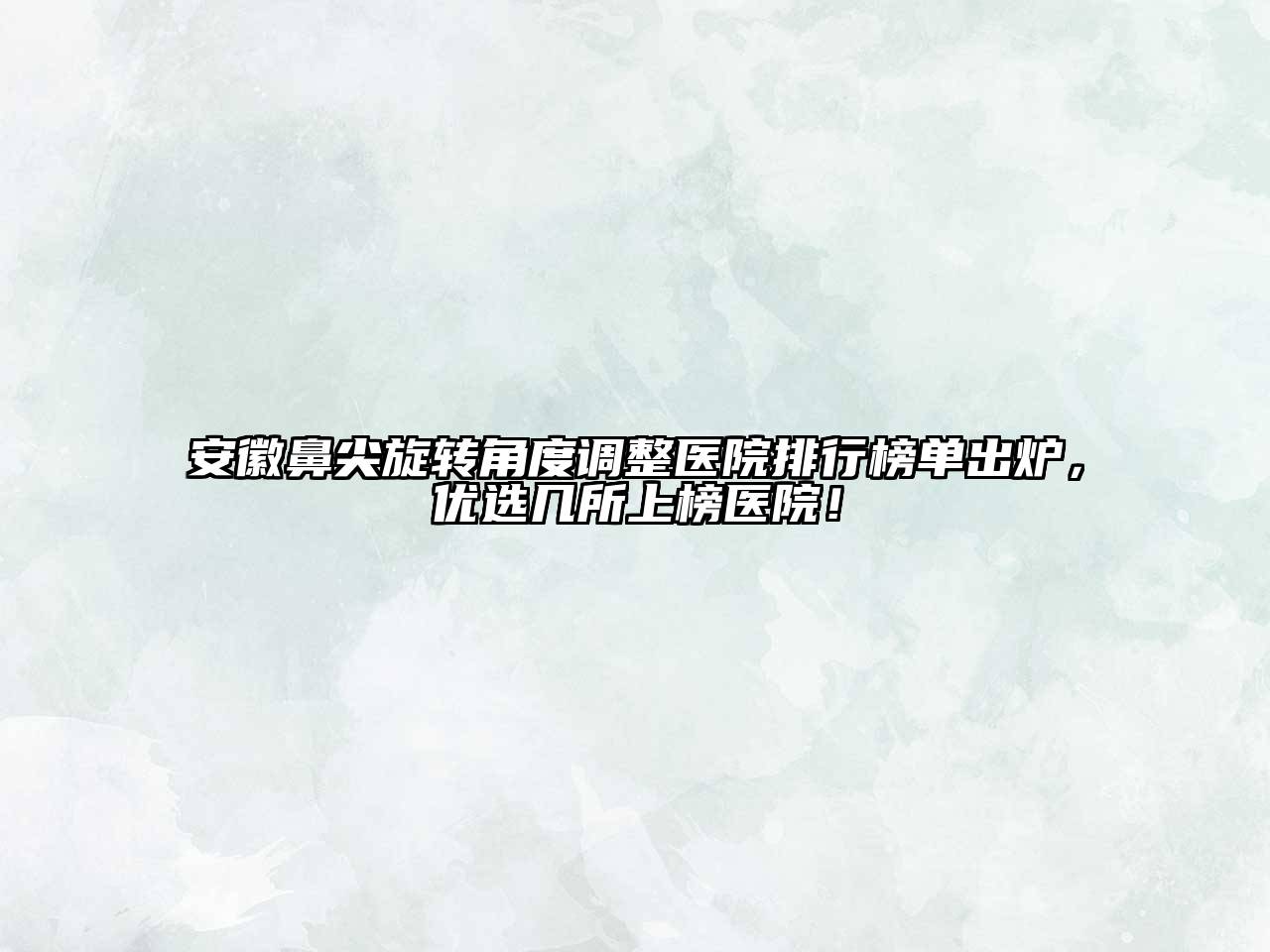 安徽鼻尖旋转角度调整医院排行榜单出炉，优选几所上榜医院！