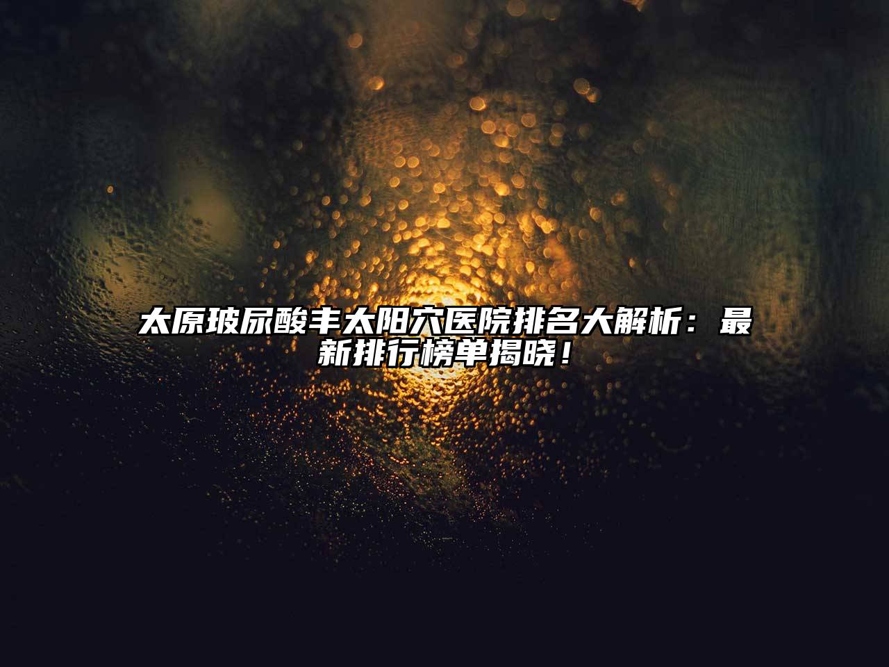 太原玻尿酸丰太阳穴医院排名大解析：最新排行榜单揭晓！