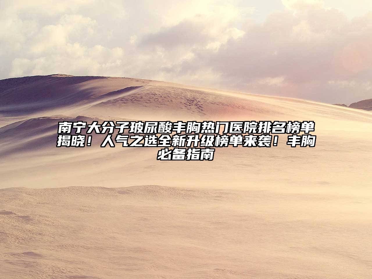 南宁大分子玻尿酸丰胸热门医院排名榜单揭晓！人气之选全新升级榜单来袭！丰胸必备指南