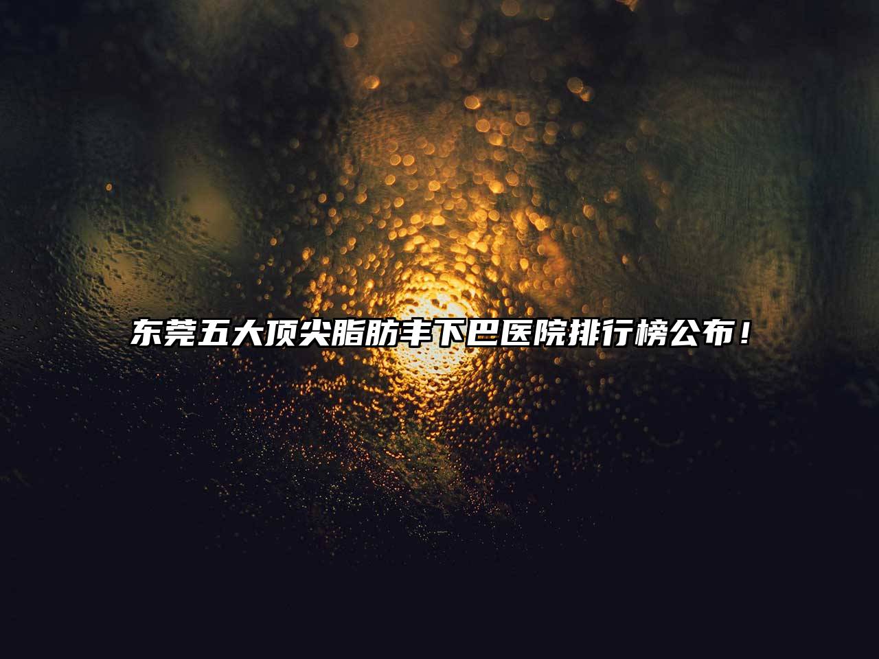 东莞五大顶尖脂肪丰下巴医院排行榜公布！
