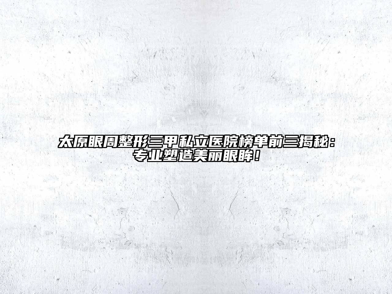 太原眼周整形三甲私立医院榜单前三揭秘：专业塑造美丽眼眸！