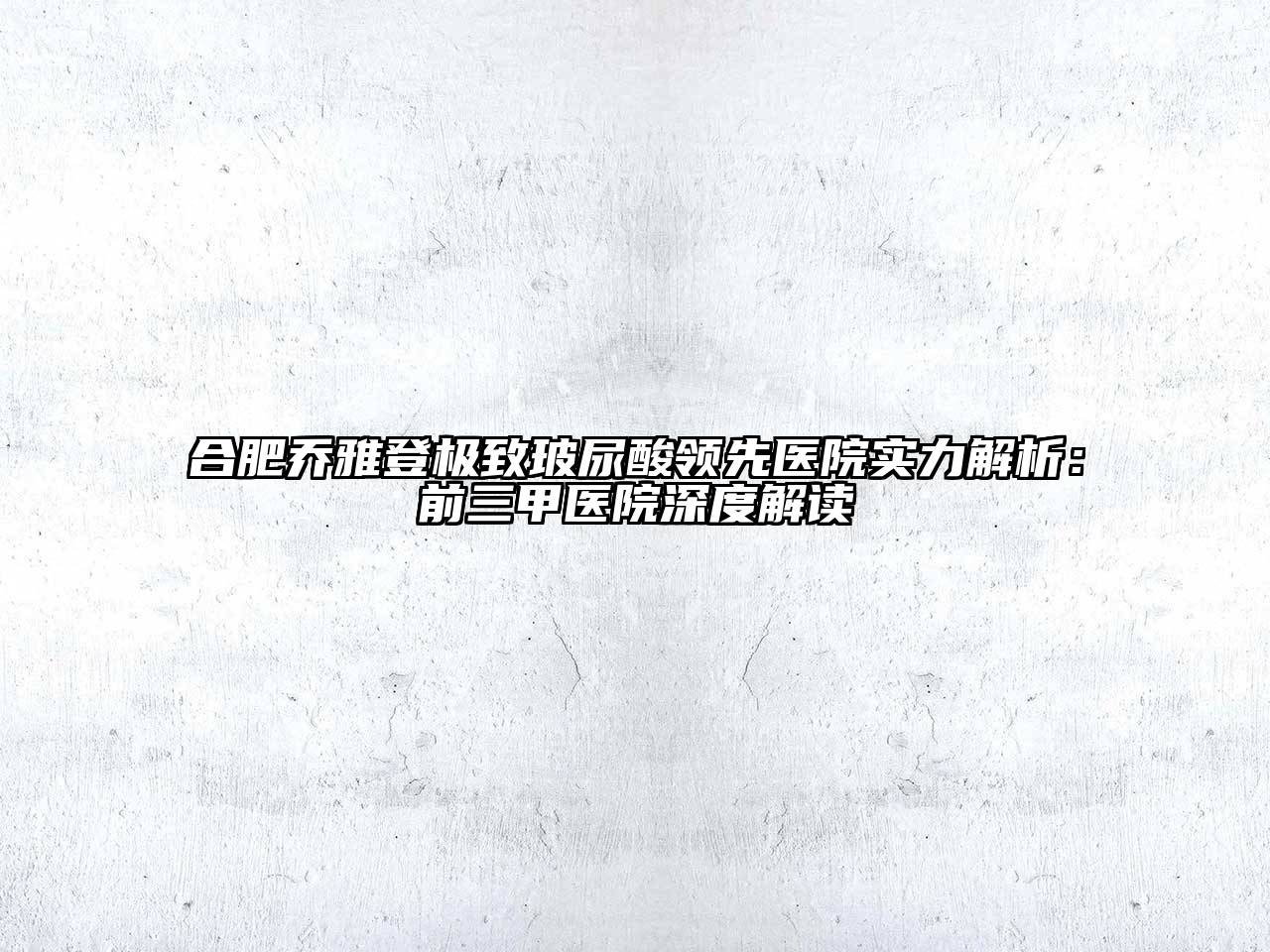 合肥乔雅登极致玻尿酸领先医院实力解析：前三甲医院深度解读