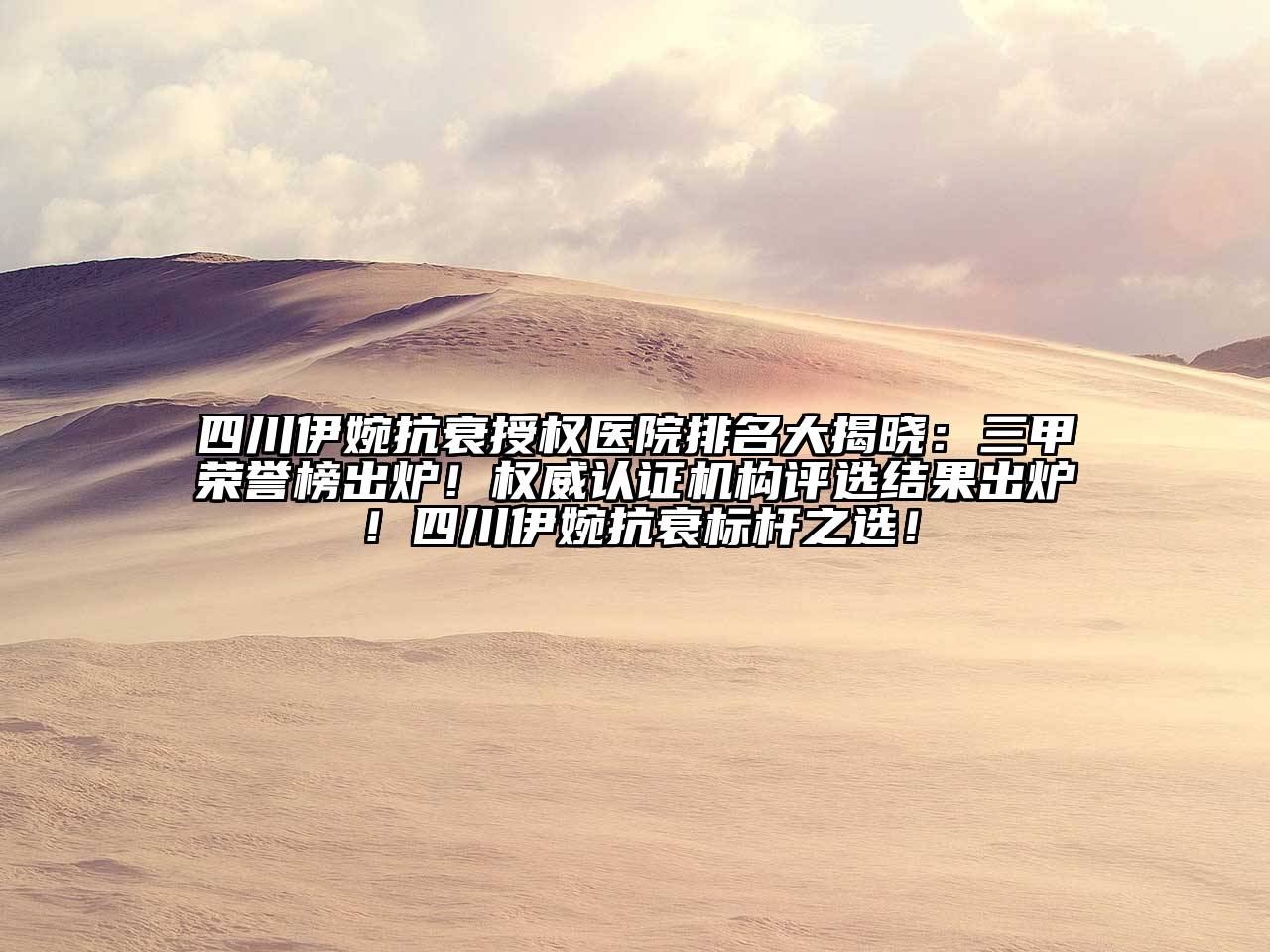 四川伊婉抗衰授权医院排名大揭晓：三甲荣誉榜出炉！权威认证机构评选结果出炉！四川伊婉抗衰标杆之选！