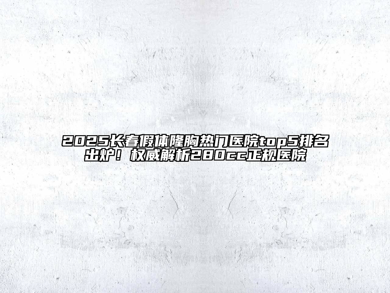 2025长春假体隆胸热门医院top5排名出炉！权威解析280cc正规医院