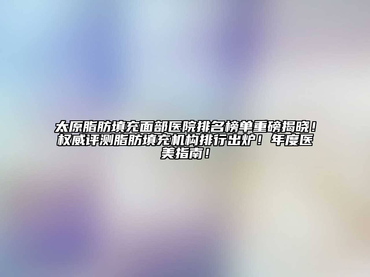 太原脂肪填充面部医院排名榜单重磅揭晓！权威评测脂肪填充机构排行出炉！年度医美指南！