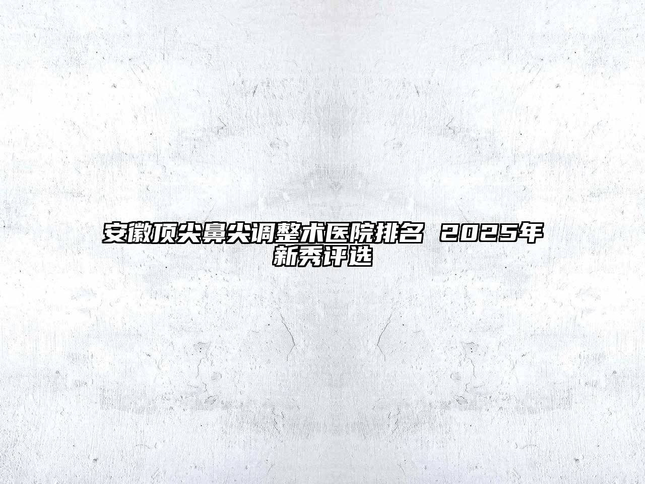 安徽顶尖鼻尖调整术医院排名 2025年新秀评选