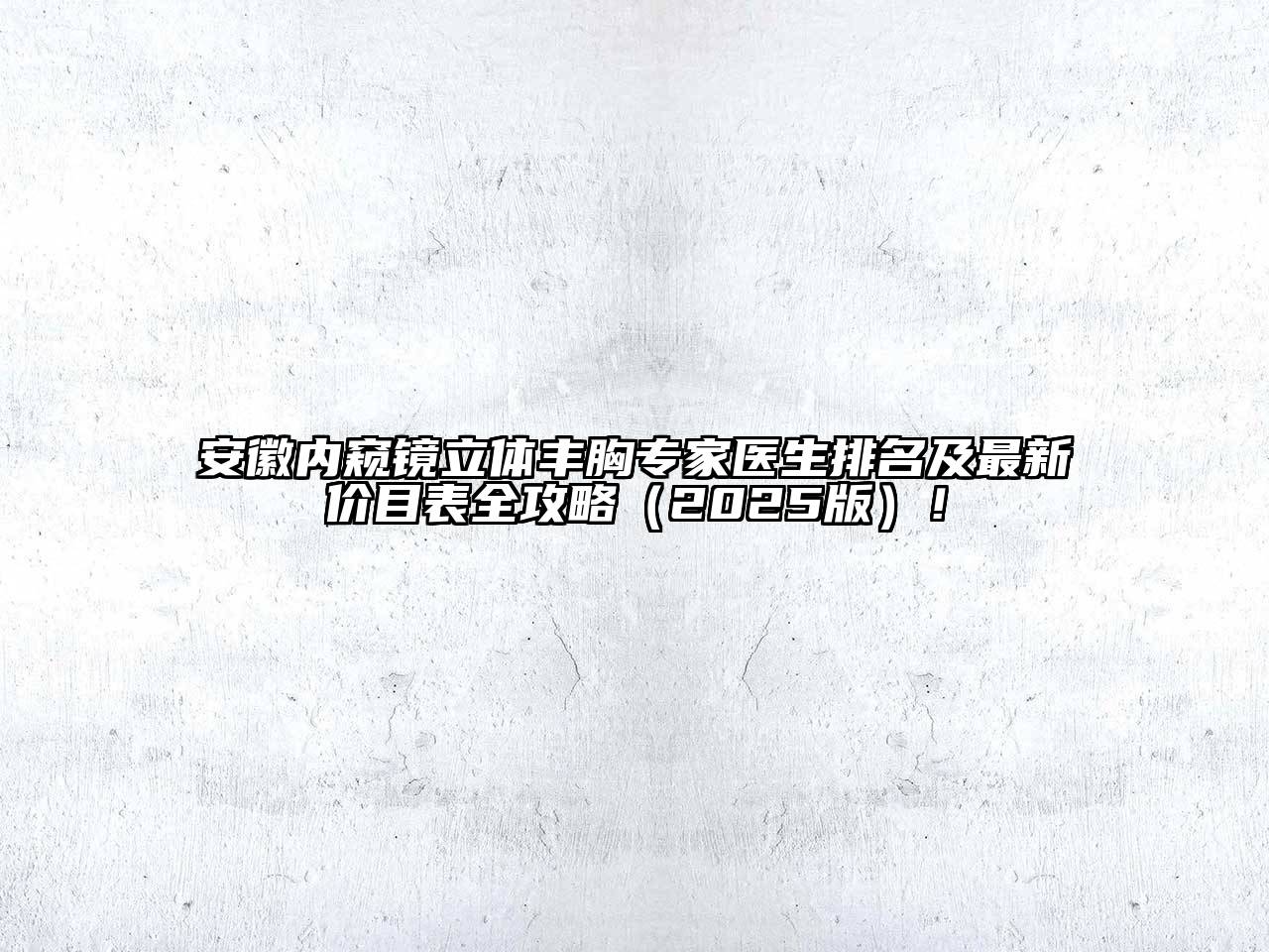 安徽内窥镜立体丰胸专家医生排名及最新价目表全攻略2025年！