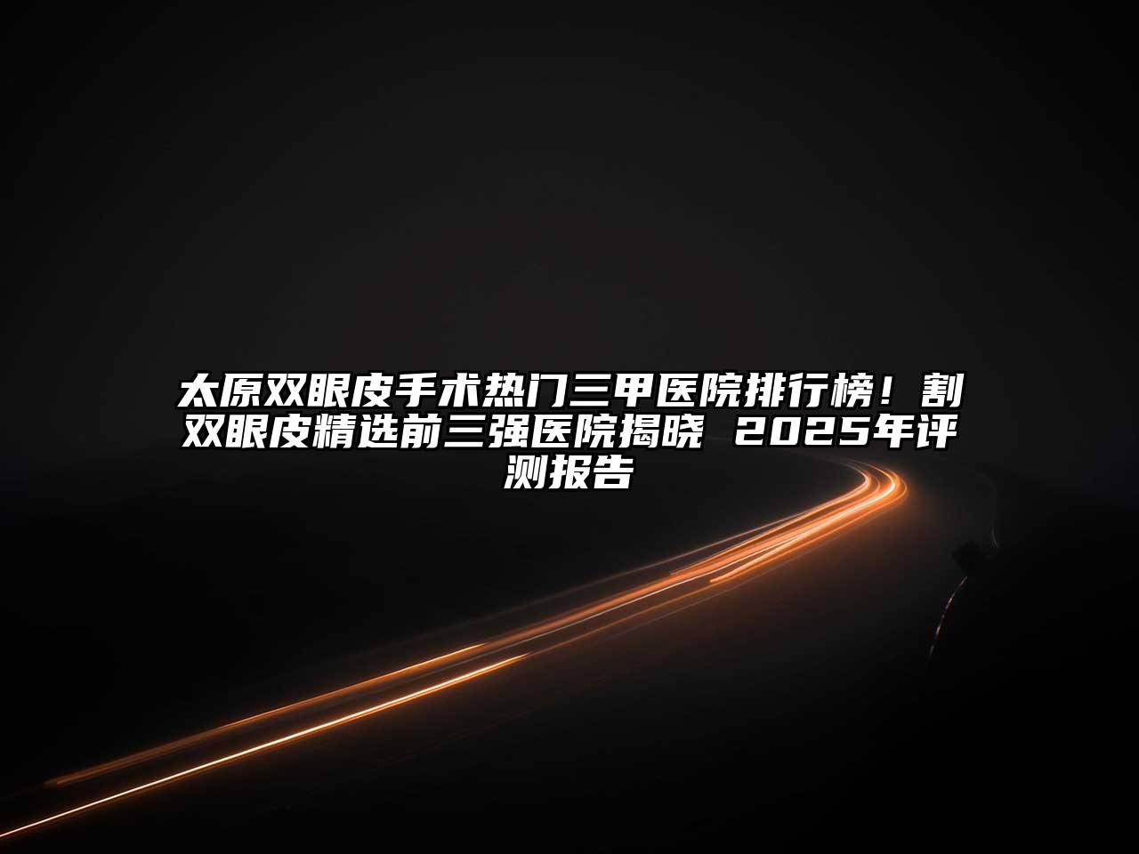 太原双眼皮手术热门三甲医院排行榜！割双眼皮精选前三强医院揭晓 2025年评测报告